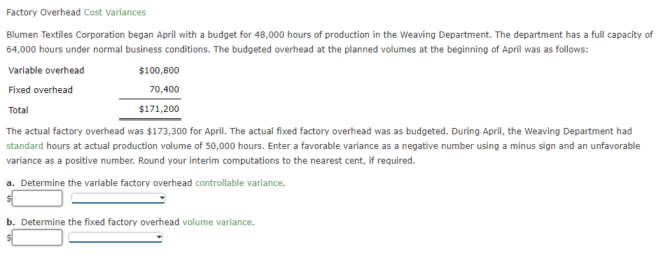 Factory Overhead Cost Variances
Blumen Textiles Corporation began April with a budget for 48,000 hours of production in the Weaving Department. The department has a full capacity of
64,000 hours under normal business conditions. The budgeted overhead at the planned volumes at the beginning of April was as follows:
Variable overhead
$100,800
Fixed overhead
70,400
Total
$171,200
The actual factory overhead was $173,300 for April. The actual fixed factory overhead was as budgeted. During April, the Weaving Department had
standard hours at actual production volume of 50,000 hours. Enter a favorable variance as a negative number using a minus sign and an unfavorable
variance as a positive number. Round your interim computations to the nearest cent, if required.
a. Determine the variable factory overhead controllable variance.
b. Determine the fixed factory overhead volume variance.
