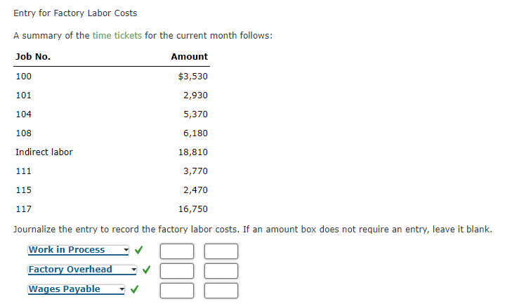 Entry for Factory Labor Costs
A summary of the time tickets for the current month follows:
Job No.
Amount
100
$3,530
101
2,930
104
5,370
108
6,180
Indirect labor
18,810
111
3,770
115
2,470
117
16,750
Journalize the entry to record the factory labor costs. If an amount box does not require an entry, leave it blank.
Work in ProcesS
Factory Overhead
Wages Payable
