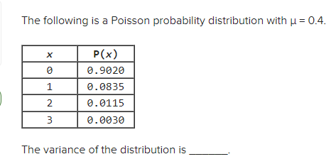 ### Poisson Probability Distribution Example

The following is a Poisson probability distribution with a mean (\(\mu\)) of 0.4.

#### Probability Distribution Table:
| x | \(P(x)\) |
|---|----------|
| 0 | 0.9020   |
| 1 | 0.0835   |
| 2 | 0.0115   |
| 3 | 0.0030   |

The variance of the distribution is ______.

In this table, \(x\) represents the number of occurrences, and \(P(x)\) represents the probability of \(x\) occurrences happening. 

- When \(x = 0\), the probability \(P(x)\) is 0.9020.
- When \(x = 1\), the probability \(P(x)\) is 0.0835.
- When \(x = 2\), the probability \(P(x)\) is 0.0115.
- When \(x = 3\), the probability \(P(x)\) is 0.0030.

### Important Concept: Variance in Poisson Distribution
For a Poisson distribution, the mean (\(\mu\)) and variance (\(\sigma^2\)) are equal. Therefore, for this distribution:
\[ \mu = 0.4 \]
\[ \text{Variance} (\sigma^2) = 0.4 \]

Understanding this property of Poisson distribution simplifies many calculations related to the distribution.