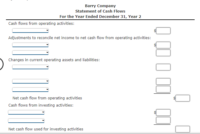 Barry Company
Statement of Cash Flows
For the Year Ended December 31, Year 2
Cash flows from operating activities:
Adjustments to reconcile net income to net cash flow from operating activities:
Changes in current operating assets and liabilities:
Net cash flow from operating activities
Cash flows from investing activities:
Net cash flow used for investing activities
