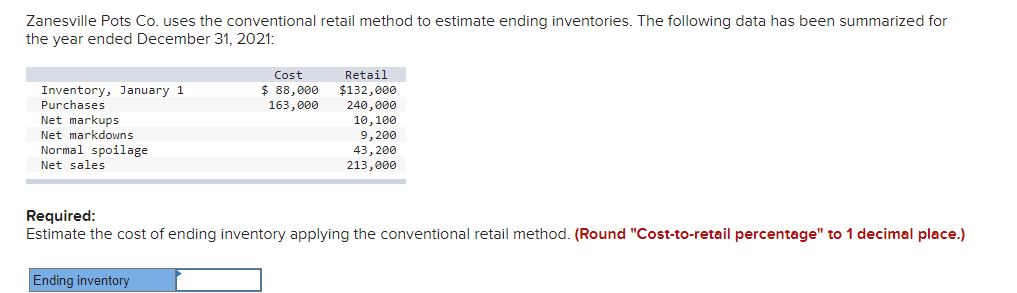 Zanesville Pots Co. uses the conventional retail method to estimate ending inventories. The following data has been summarized for
the year ended December 31, 2021:
Cost
Retail
$132,000
240,000
10,100
9,200
43, 200
213,000
Inventory, January 1
Purchases
$ 88,000
163,000
Net markups
Net markdowns
Normal spoilage
Net sales
Required:
Estimate the cost of ending inventory applying the conventional retail method. (Round "Cost-to-retail percentage" to 1 decimal place.)
Ending inventory

