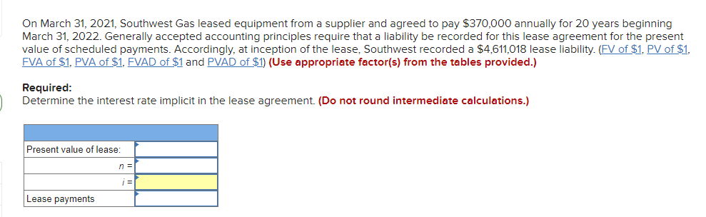 On March 31, 2021, Southwest Gas leased equipment from a supplier and agreed to pay $370,000 annually for 20 years beginning
March 31, 2022. Generally accepted accounting principles require that a liability be recorded for this lease agreement for the present
value of scheduled payments. Accordingly, at inception of the lease, Southwest recorded a $4,611,018 lease liability. (FV of $1, PV of $1,
FVA of $1, PVA of $1, FVAD of $1 and PVAD of $1) (Use appropriate factor(s) from the tables provided.)
Required:
Determine the interest rate implicit in the lease agreement. (Do not round intermediate calculations.)
Present value of lease:
n =
Lease payments
