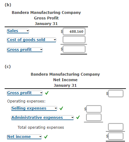 (b)
Bandera Manufacturing Company
Gross Profit
January 31
Sales
488,160
Cost of goods sold
Gross profit
(c)
Bandera Manufacturing Company
Net Income
January 31
Gross profit
Operating expenses:
Selling expenses
Administrative expenses
Total operating expenses
Net income
%24
%24
%24
%24
