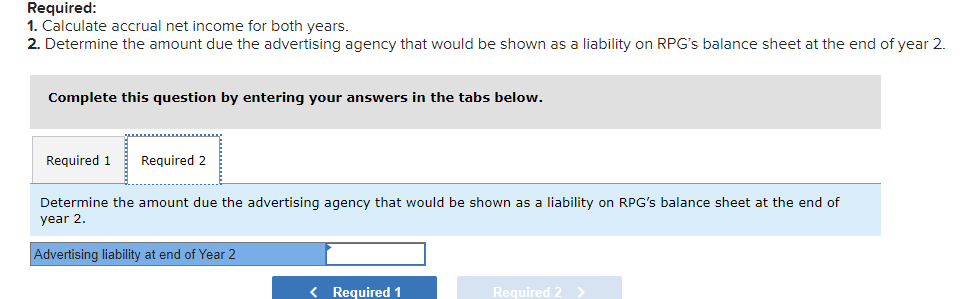 Required:
1. Calculate accrual net income for both years.
2. Determine the amount due the advertising agency that would be shown as a liability on RPG's balance sheet at the end of year 2.
Complete this question by entering your answers in the tabs below.
Required 1
Required 2
Determine the amount due the advertising agency that would be shown as a liability on RPG's balance sheet at the end of
year 2.
Advertising liability at end of Year 2
< Required 1
Required 2 >
