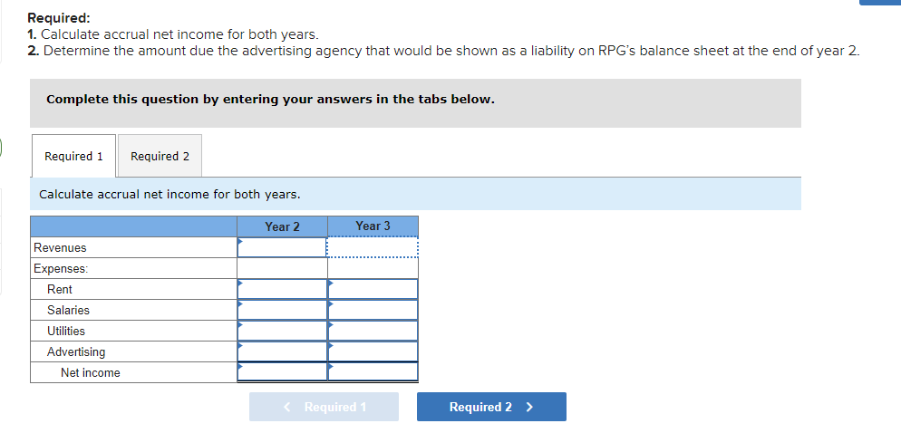 Required:
1. Calculate accrual net income for both years.
2. Determine the amount due the advertising agency that would be shown as a liability on RPG's balance sheet at the end of year 2.
Complete this question by entering your answers in the tabs below.
Required 1
Required 2
Calculate accrual net income for both years.
Year 2
Year 3
Revenues
Expenses:
Rent
Salaries
Utilities
Advertising
Net income
< Required 1
Required 2 >
