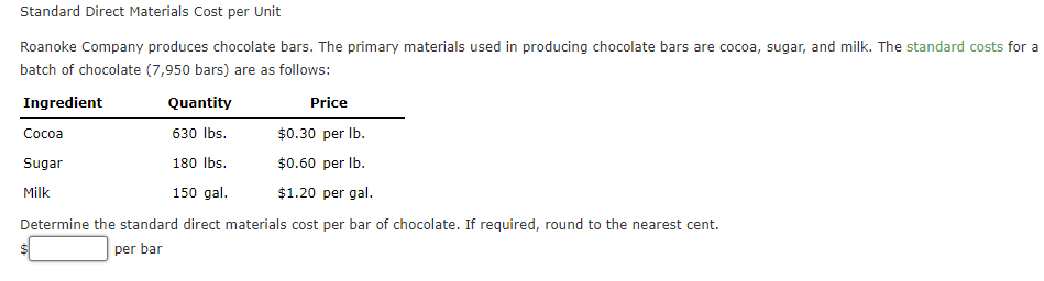 Standard Direct Materials Cost per Unit
Roanoke Company produces chocolate bars. The primary materials used in producing chocolate bars are cocoa, sugar, and milk. The standard costs for a
batch of chocolate (7,950 bars) are as follows:
Ingredient
Quantity
Price
Сосоа
630 Ibs.
$0.30 per Ib.
Sugar
180 Ibs.
$0.60 per Ib.
Milk
150 gal.
$1.20 per gal.
Determine the standard direct materials cost per bar of chocolate. If required, round to the nearest cent.
per bar
