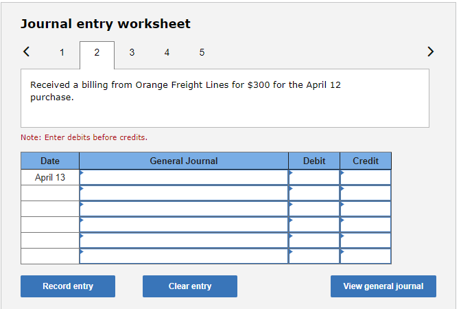 Journal entry worksheet
1
2
3
4 5
>
Received a billing from Orange Freight Lines for $300 for the April 12
purchase.
Note: Enter debits before credits.
Date
General Journal
Debit
Credit
April 13
Record entry
Clear entry
View general journal
