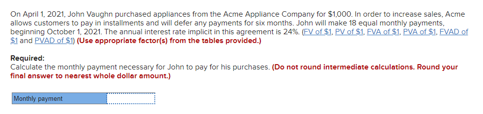 On April 1, 2021, John Vaughn purchased appliances from the Acme Appliance Company for $1,000. In order to increase sales, Acme
allows customers to pay in installments and will defer any payments for six months. John will make 18 equal monthly payments,
beginning October 1, 2021. The annual interest rate implicit in this agreement is 24%. (FV of $1, PV of $1, FVA of $1, PVA of $1, FVAD of
$1 and PVAD of $1) (Use appropriate factor(s) from the tables provided.)
Required:
Calculate the monthly payment necessary for John to pay for his purchases. (Do not round intermediate calculations. Round your
final answer to nearest whole dollar amount.)
Monthly payment
