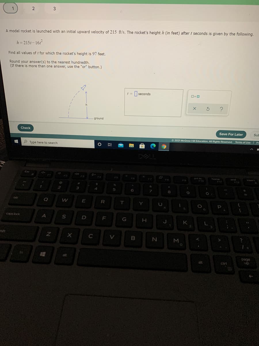 3
A model rocket is launched with an initial upward velocity of 215 ft/s. The rocket's height h (in feet) after t seconds is given by the following.
h = 2151-161
Find all values of t for which the rocket's height is 97 feet.
Round your answer(s) to the nearest hundredth.
(If there is more than one answer, use the "or" button.)
seconds
Oor O
?
ground
Check
Save For Later
Sub
P Type here to search
O 2021 McGraw-Hill Education. All Rights Reserved.
Terms of Use | Pr
DLL
Esc
F2
F3
F5
F6
prt sc
F10
F7
home
F11
FB
end
F12
F9
insert
&
6.
8.
9
tab
E
Y
P
5
caps lock
F
G
H
K
2
hite
M
aft
page
up
alt
ctri
>
