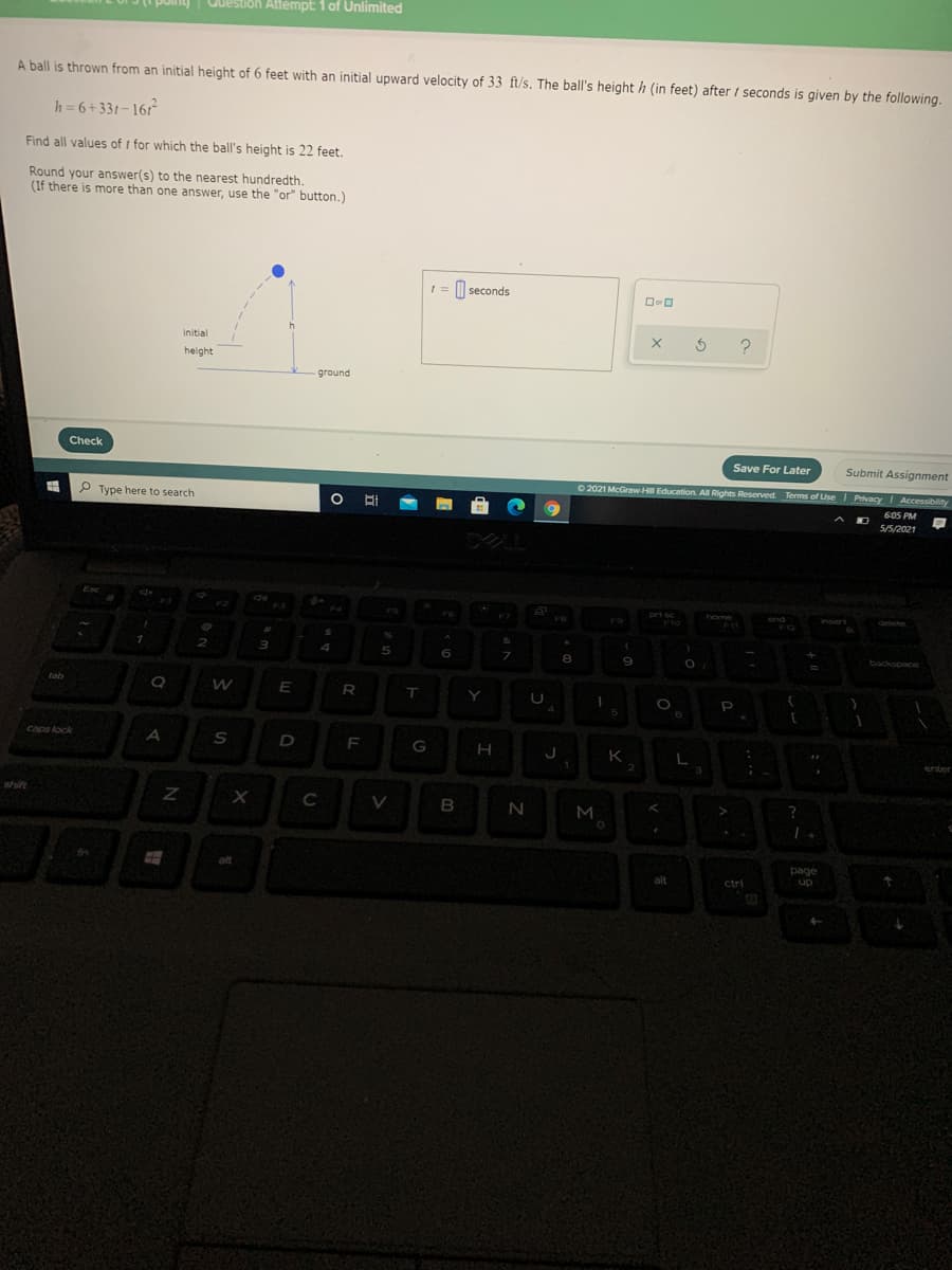 Guestion Attempt: 1 of Unlimited
A ball is thrown from an initial height of 6 feet with an initial upward velocity of 33 ft/s. The ball's height h (in feet) after 1 seconds is given by the following.
h = 6+331-161
Find all values of t for which the ball's height is 22 feet.
Round your answer(s) to the nearest hundredth.
(If there is more than one answer, use the "or" button.)
M seconds
initial
height
ground
Check
Save For Later
Submit Assignment
O 2021 McGraw Hill Education. All Rights Reserved. Terms of Use I Privacy I Accessibility
P Type here to search
605 PM
5/5/2021
Esc
prt sc
F10
home
end
insert
delete
FO
F12
%24
&
7.
9
backspnce
tab
E
R
T.
caps lock
A
F
G
K
enter
shift
C
N
M
>
alt
page
alt
ctri
up
