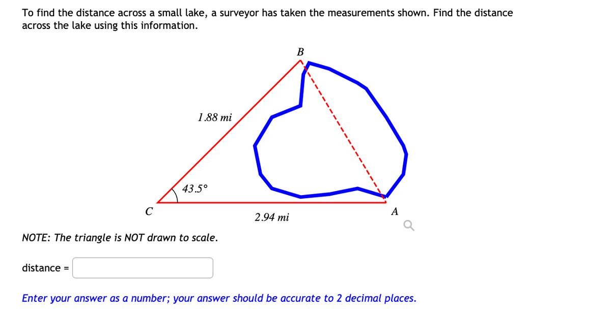 To find the distance across a small lake, a surveyor has taken the measurements shown. Find the distance
across the lake using this information.
В
1.88 mi
43.5°
C
2.94 mi
NOTE: The triangle is NOT drawn to scale.
distance =
Enter your answer as a number; your answer should be accurate to 2 decimal places.
