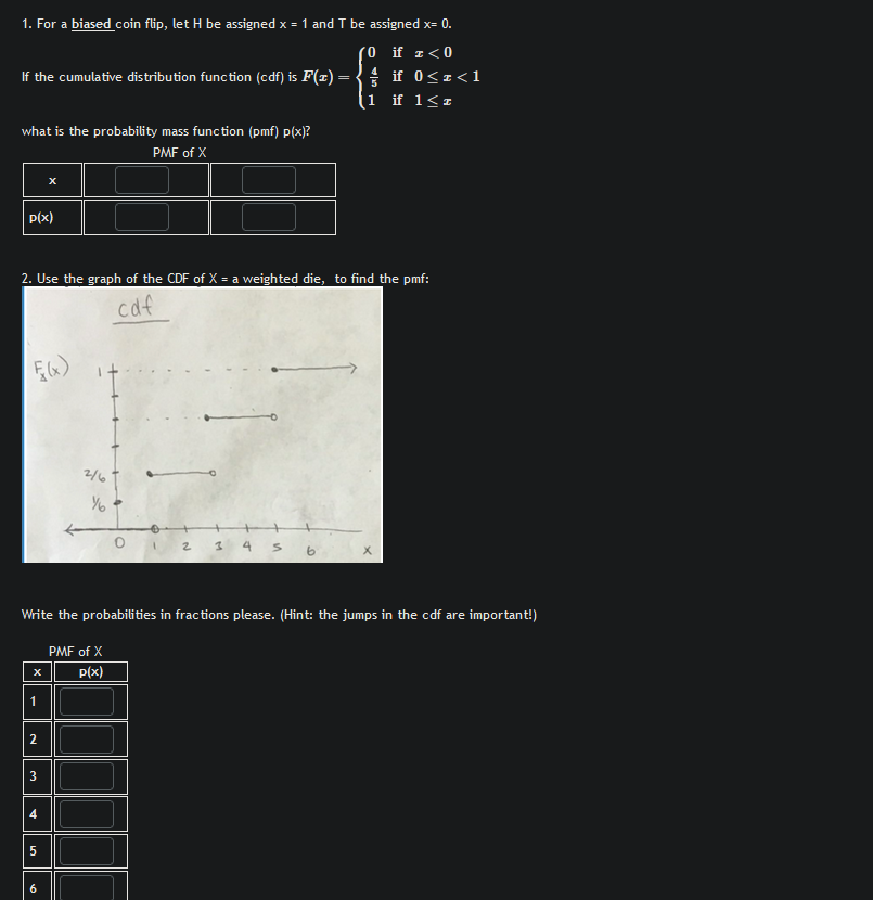 1. For a biased coin flip, let H be assigned x = 1 and T be assigned x= 0.
0 if <0
if 0<<1
If the cumulative distribution function (cdf) is F(x) =
1 if 12
what is the probability mass function (pmf) p(x)?
x
p(x)
PMF of X
2. Use the graph of the CDF of X = a weighted die, to find the pmf:
F(x)
cdf
2/6
Уб
0 1 2 3 4
Write the probabilities in fractions please. (Hint: the jumps in the cdf are important!)
x
PMF of X
p(x)
1
2
3
4
5
6