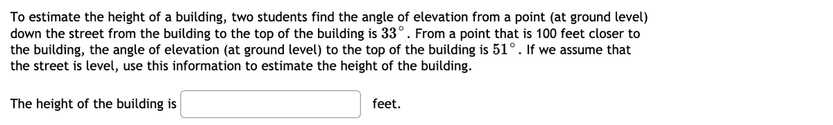 To estimate the height of a building, two students find the angle of elevation from a point (at ground level)
down the street from the building to the top of the building is 33°. From a point that is 100 feet closer to
the building, the angle of elevation (at ground level) to the top of the building is 51°. If we assume that
the street is level, use this information to estimate the height of the building.
The height of the building is
feet.
