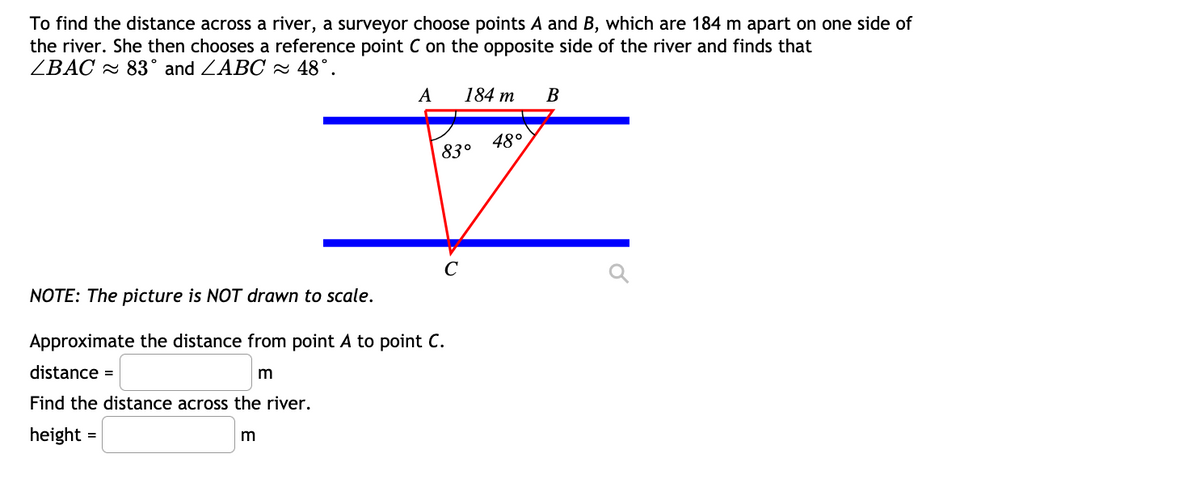 To find the distance across a river, a surveyor choose points A and B, which are 184 m apart on one side of
the river. She then chooses a reference point C on the opposite side of the river and finds that
ZBAC 2 83° and ZABC - 48°.
A
184 m
В
48°
83°
C
NOTE: The picture is NOT drawn to scale.
Approximate the distance from point A to point C.
distance =
Find the distance across the river.
height
=
