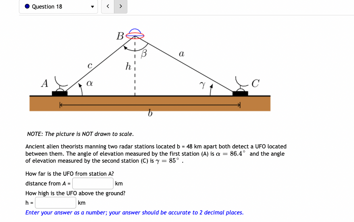 Question 18
>
В
a
A
不
NOTE: The picture is NOT drawn to scale.
Ancient alien theorists manning two radar stations located b = 48 km apart both detect a UFO located
between them. The angle of elevation measured by the first station (A) is a =
of elevation measured by the second station (C) is y = 85° .
86.4° and the angle
How far is the UFO from station A?
distance from A =
km
How high is the UFO above the ground?
h =
km
Enter your answer as a number; your answer should be accurate to 2 decimal places.
