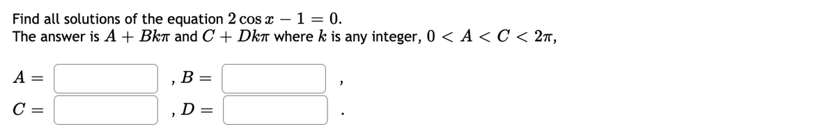 Find all solutions of the equation 2 cos x –1 = 0.
The answer is A + Bkn and C + DkT where k is any integer, 0 < A < C < 27,
A =
B =
C =
D =
