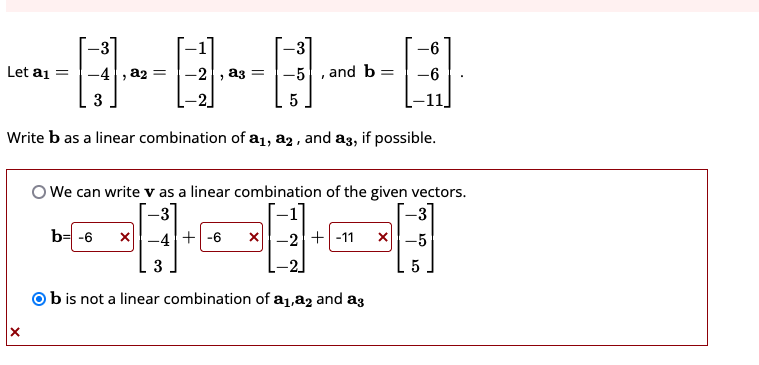 -3
-3
-4, a₂
-5, and b= -6
3
5
Write b as a linear combination of a₁, a2, and a3, if possible.
Let a₁
X
-2, a3 =
-3
-
We can write v as a linear combination of the given vectors.
48488
b= -6 X-4 +-6 X-2-11
3
Ob is not a linear combination of a₁,a2 and ag
X-5
5