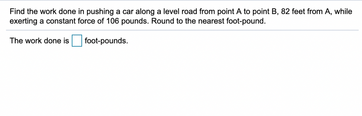 Find the work done in pushing a car along a level road from point A to point B, 82 feet from A, while
exerting a constant force of 106 pounds. Round to the nearest foot-pound.
The work done is
foot-pounds.
