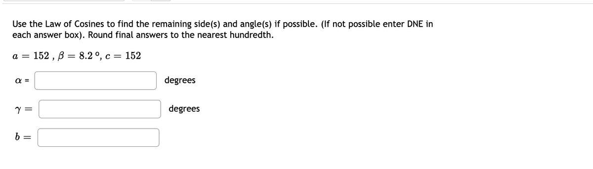 Use the Law of Cosines to find the remaining side(s) and angle(s) if possible. (If not possible enter DNE in
each answer box). Round final answers to the nearest hundredth.
152, В — 8.2 0, с %3D 152
a =
C =
a =
degrees
degrees
b =
