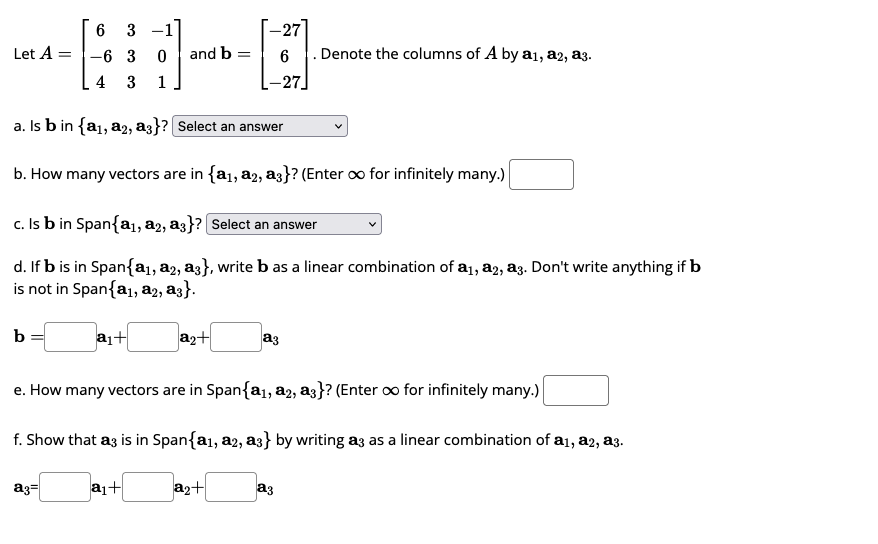 Let A =
b
6
3
-6 3 0
4 3 1
and b =
a₁+
a3=
a. Is b in {a₁, a2, a3}? [Select an answer
b. How many vectors are in {a₁, a2, a3}? (Enter o for infinitely many.)
c. Is b in Span{a₁, a2, a3}? Select an answer
d. If b is in Span{a₁, a2, a3}, write b as a linear combination of a₁, a2, a3. Don't write anything if b
is not in Span{a₁, a2, a3}.
a₂+
-27
-27
a₂+
a3
e. How many vectors are in Span{a₁, a2, a3}? (Enter ∞o for infinitely many.)
. Denote the columns of A by a₁1, a2, a3.
f. Show that az is in Span{a1, a2, a3} by writing a3 as a linear combination of a1, a2, a3.
a₁+
a3