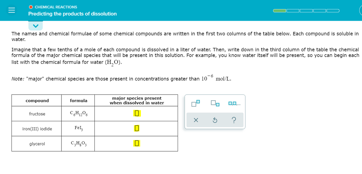 O CHEMICAL REACTIONS
Predicting the products of dissolution
The names and chemical formulae of some chemical compounds are written in the first two columns of the table below. Each compound is soluble in
water.
Imagine that a few tenths of a mole of each compound is dissolved in a liter of water. Then, write down in the third column of the table the chemical
formula of the major chemical species that will be present in this solution. For example, you know water itself will be present, so you can begin each
list with the chemical formula for water (H,0).
Note: "major" chemical species are those present in concentrations greater than 10
- 6
mol/L.
major species present
when dissolved in water
compound
formula
0,0,..
fructose
CH,06
iron(III) iodide
Fel,
glycerol
C;H,O,
