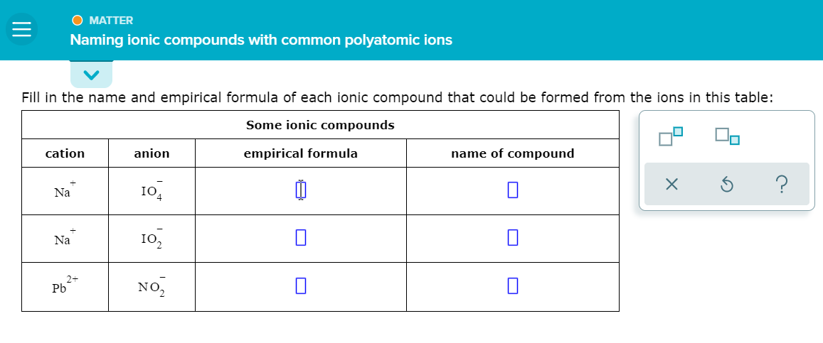 O MATTER
Naming ionic compounds with common polyatomic ions
Fill in the name and empirical formula of each ionic compound that could be formed from the ions in this table:
Some ionic compounds
cation
anion
empirical formula
name of compound
Na
10,
Na
I0,
Pb
NO,
