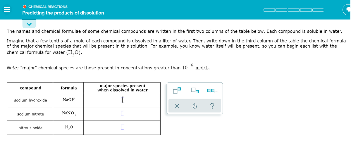 O CHEMICAL REACTIONS
Predicting the products of dissolution
The names and chemical formulae of some chemical compounds are written in the first two columns of the table below. Each compound is soluble in water.
Imagine that a few tenths of a mole of each compound is dissolved in a liter of water. Then, write down in the third column of the table the chemical formula
of the major chemical species that will be present in this solution. For example, you know water itself will be present, so you can begin each list with the
chemical formula for water (H,0).
Note: "major" chemical species are those present in concentrations greater than 10
mol/L.
major species present
when dissolved in water
compound
formula
0...
sodium hydroxide
NaOH
?
sodium nitrate
NaNO3
nitrous oxide
N,0
