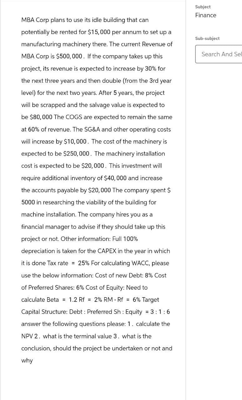 MBA Corp plans to use its idle building that can
potentially be rented for $15,000 per annum to set up a
manufacturing machinery there. The current Revenue of
MBA Corp is $500,000. If the company takes up this
project, its revenue is expected to increase by 30% for
the next three years and then double (from the 3rd year
level) for the next two years. After 5 years, the project
will be scrapped and the salvage value is expected to
be $80,000 The COGS are expected to remain the same
at 60% of revenue. The SG&A and other operating costs
will increase by $10,000. The cost of the machinery is
expected to be $250,000. The machinery installation
cost is expected to be $20,000. This investment will
require additional inventory of $40,000 and increase
the accounts payable by $20,000 The company spent $
5000 in researching the viability of the building for
machine installation. The company hires you as a
financial manager to advise if they should take up this
project or not. Other information: Full 100%
depreciation is taken for the CAPEX in the year in which
it is done Tax rate 25% For calculating WACC, please
use the below information: Cost of new Debt: 8% Cost
of Preferred Shares: 6% Cost of Equity: Need to
calculate Beta 1.2 Rf =2% RM-Rf = 6% Target
Capital Structure: Debt: Preferred Sh: Equity = 3:1:6
answer the following questions please: 1. calculate the
NPV 2. what is the terminal value 3. what is the
conclusion, should the project be undertaken or not and
why
Subject
Finance
Sub-subject
Search And Sel