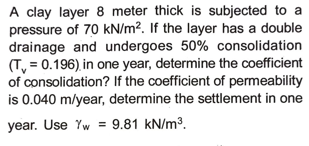 A clay layer 8 meter thick is subjected to a
pressure of 70 kN/m². If the layer has a double
drainage and undergoes 50% consolidation
(T, = 0.196), in one year, determine the coefficient
of consolidation? If the coefficient of permeability
is 0.040 m/year, determine the settlement in one
%3D
year. Use Yw = 9.81 kN/m³.
