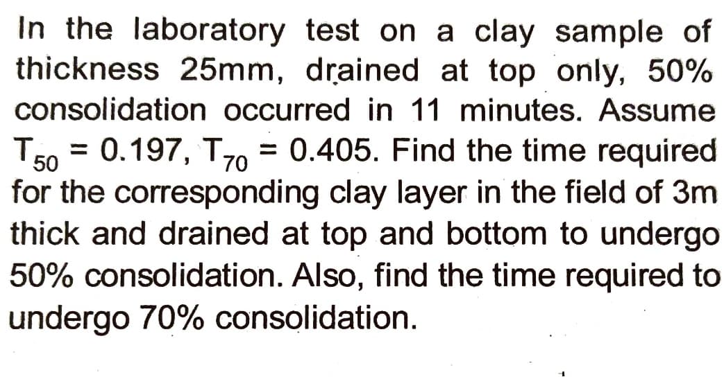 In the laboratory test on a clay sample of
thickness 25mm, drained at top only, 50%
consolidation occurred in 11 minutes. Assume
= 0.197, T = 0.405. Find the time required
for the corresponding clay layer in the field of 3m
thick and drained at top and bottom to undergo
50% consolidation. Also, find the time required to
undergo 70% consolidation.
TE
%3D
70
50
