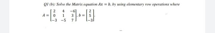 QI (b): Solve the Matrix equation Ax = b, by using elementary row operations where
2
4
A =0
1
-6
3
b =5
-3
--5
7
