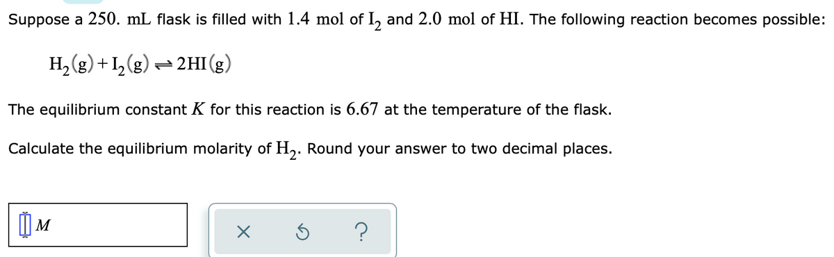 Suppose a 250. mL flask is filled with 1.4 mol of I, and 2.0 mol of HI. The following reaction becomes possible:
H, (g) +I, (g) = 2HI (g)
The equilibrium constant K for this reaction is 6.67 at the temperature of the flask.
Calculate the equilibrium molarity of H,. Round your answer to two decimal places.
) M
