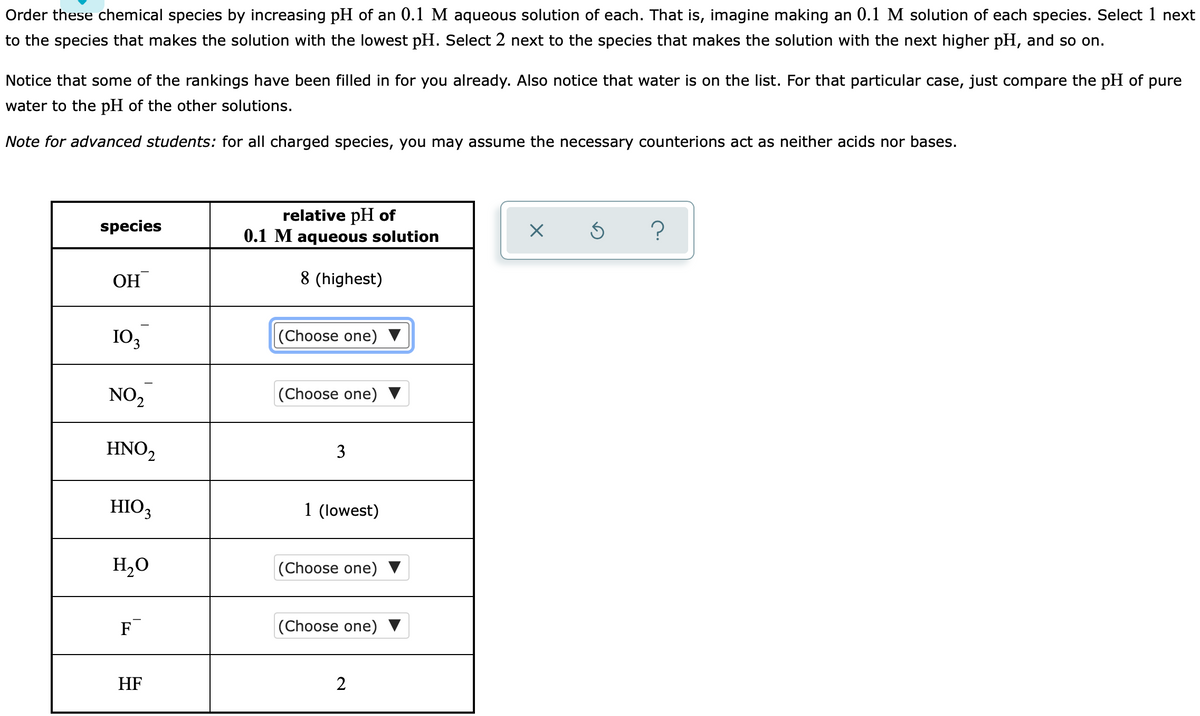 Order these chemical species by increasing pH of an 0.1 M aqueous solution of each. That is, imagine making an 0.1 M solution of each species. Select 1 next
to the species that makes the solution with the lowest pH. Select 2 next to the species that makes the solution with the next higher pH, and so on.
Notice that some of the rankings have been filled in for you already. Also notice that water is on the list. For that particular case, just compare the pH of pure
water to the pH of the other solutions.
Note for advanced students: for all charged species, you may assume the necessary counterions act as neither acids nor bases.
relative pH of
0.1 M aqueous solution
species
?
OH
8 (highest)
10,
(Choose one)
NO,
(Choose one)
HNO2
3
HIO3
1 (lowest)
H20
(Choose one) ▼
F
|(Choose one)
HF
