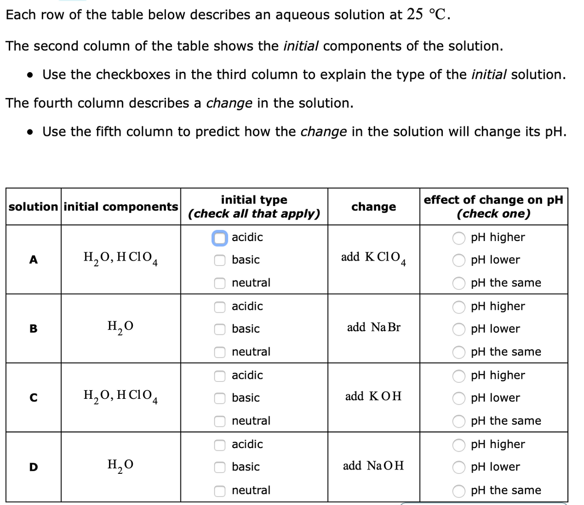 Each row of the table below describes an aqueous solution at 25 °C.
The second column of the table shows the initial components of the solution.
• Use the checkboxes in the third column to explain the type of the initial solution.
The fourth column describes a change in the solution.
• Use the fifth column to predict how the change in the solution will change its pH.
initial type
(check all that apply)
effect of change on pH
(check one)
solution initial components
change
acidic
pH higher
H,0, H C104
add K C104
A
basic
pH lower
neutral
pH the same
acidic
pH higher
В
H,0
basic
add Na Br
pH lower
neutral
pH the same
acidic
pH higher
H,0, H CIO,
basic
add KOH
pH lower
neutral
pH the same
acidic
pH higher
H,0
basic
add Na OH
pH lower
neutral
pH the same
O O OO O O|O O O
O O 0 0 0
