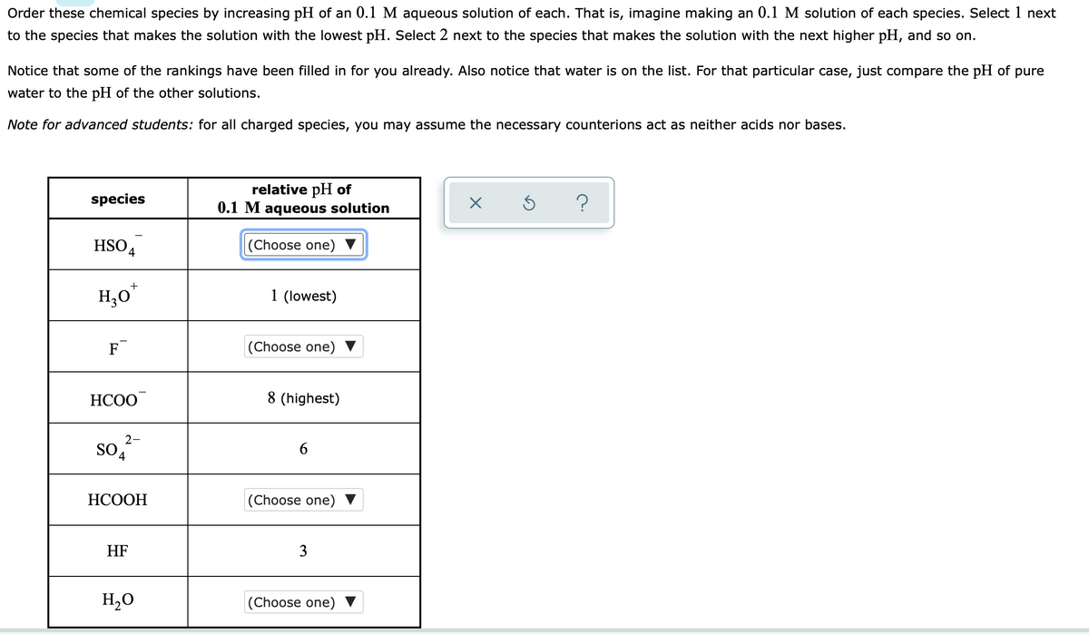 Order these chemical species by increasing pH of an 0.1 M aqueous solution of each. That is, imagine making an 0.1 M solution of each species. Select 1 next
to the species that makes the solution with the lowest pH. Select 2 next to the species that makes the solution with the next higher pH, and so on.
Notice that some of the rankings have been filled in for you already. Also notice that water is on the list. For that particular case, just compare the pH of pure
water to the pH of the other solutions.
Note for advanced students: for all charged species, you may assume the necessary counterions act as neither acids nor bases.
relative pH of
0.1 M aqueous solution
species
HSO4
(Choose one) ▼
H,0*
1 (lowest)
F
|(Choose one)
НСОО
8 (highest)
2-
so,
SO 4
6
НСООН
(Choose one)
HF
3
H,O
(Choose one) ▼
