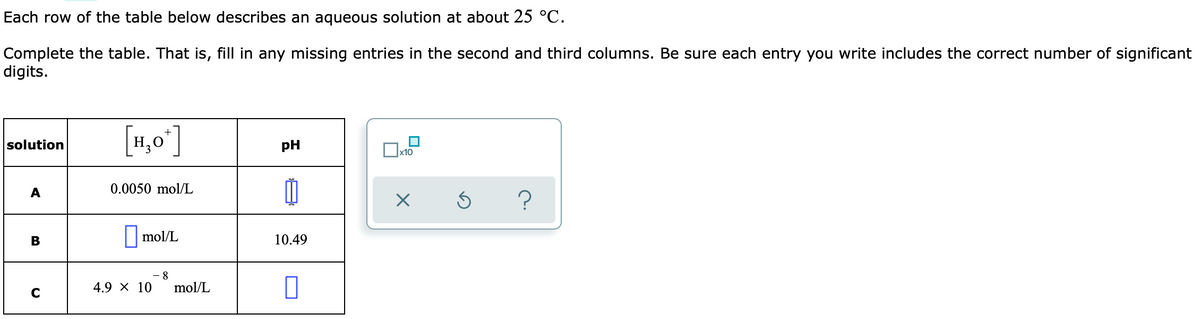 Each row of the table below describes an aqueous solution at about 25 °C.
Complete the table. That is, fill in any missing entries in the second and third columns. Be sure each entry you write includes the correct number of significant
digits.
[1,0']
solution
pH
x10
A
0.0050 mol/L
||mol/L
10.49
8
4.9 × 10
mol/L
C
