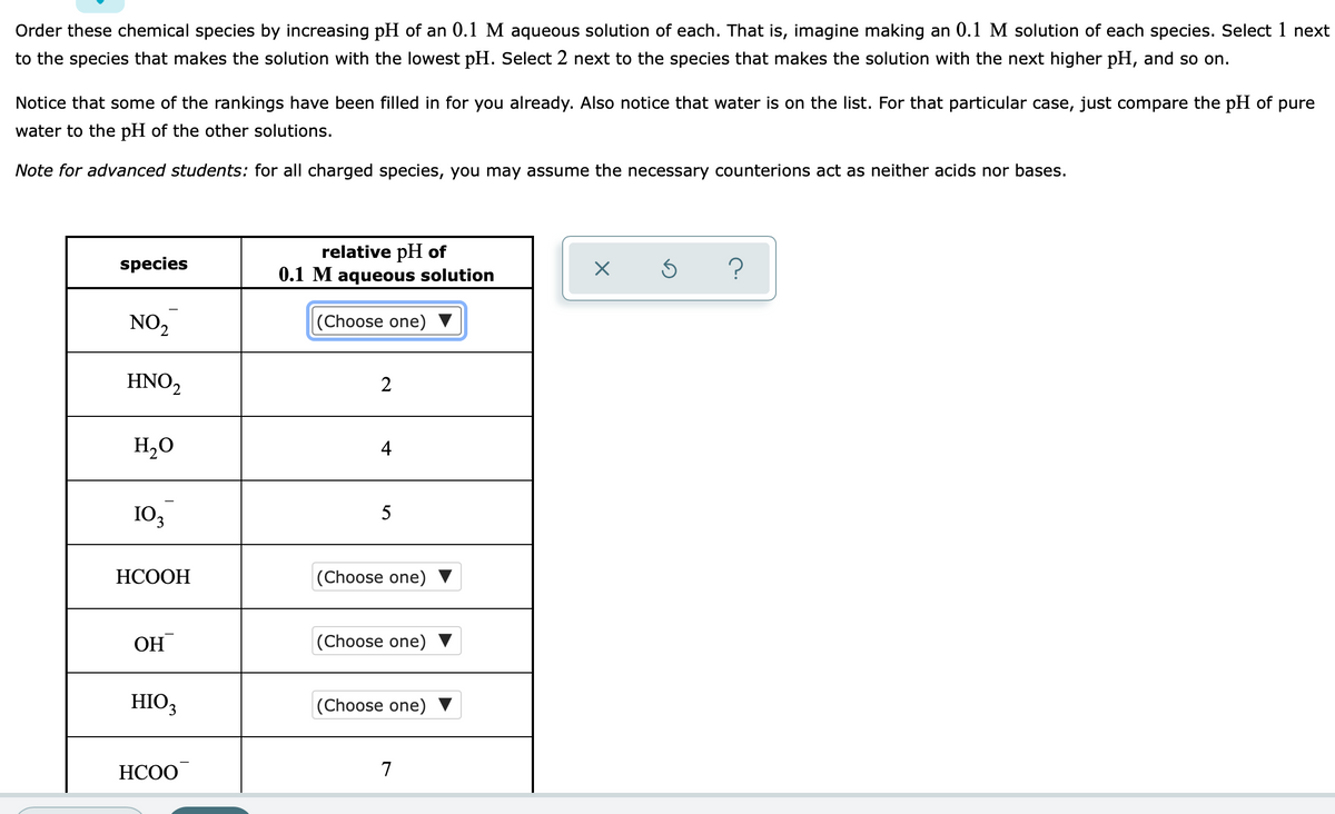 Order these chemical species by increasing pH of an 0.1 M aqueous solution of each. That is, imagine making an 0.1 M solution of each species. Select 1 next
to the species that makes the solution with the lowest pH. Select 2 next to the species that makes the solution with the next higher pH, and so on.
Notice that some of the rankings have been filled in for you already. Also notice that water is on the list. For that particular case, just compare the pH of pure
water to the pH of the other solutions.
Note for advanced students: for all charged species, you may assume the necessary counterions act as neither acids nor bases.
relative pH of
0.1 M aqueous solution
species
NO2
|(Choose one)
HNO,
2
H,O
4
103
5
НСООН
(Choose one) ▼
OH
(Choose one)
HIO3
(Choose one)
НСОО
7
