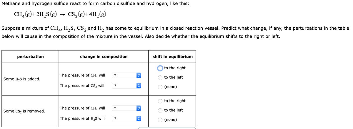 Methane and hydrogen sulfide react to form carbon disulfide and hydrogen, like this:
CH (g)+2H,S(g)
→ cs,(g)+4H,(g)
Suppose a mixture of CH4, H,S, CS, and H, has come to equilibrium in a closed reaction vessel. Predict what change, if any, the perturbations in the table
below will cause in the composition of the mixture in the vessel. Also decide whether the equilibrium shifts to the right or left.
perturbation
change in composition
shift in equilibrium
to the right
The pressure of CH4 will
to the left
Some H,S is added.
The pressure of CS2 will
?
(none)
to the right
The pressure of CH4 will
Some Cs, is removed.
to the left
The pressure of H2S will
?
(none)
