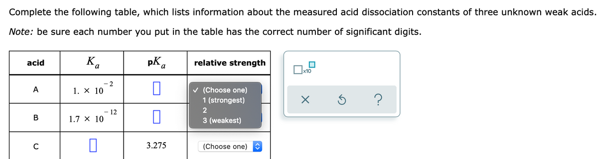 Complete the following table, which lists information about the measured acid dissociation constants of three unknown weak acids.
Note: be sure each number you put in the table has the correct number of significant digits.
Bo
pK a
relative strength
acid
x10
- 2
v (Choose one)
1 (strongest)
A
1. X 10
2
12
В
1.7 x 10
3 (weakest)
3.275
(Choose one)
C
