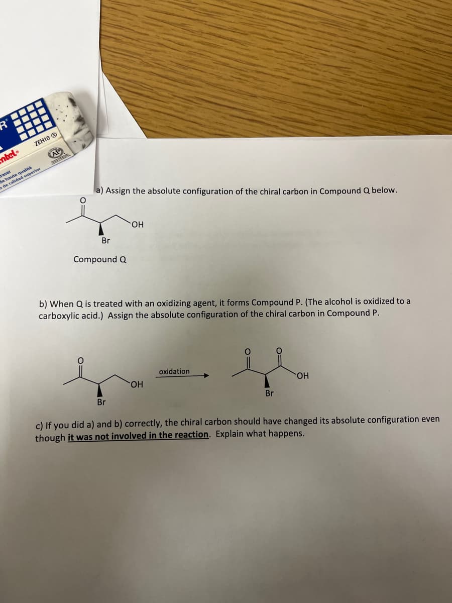 -
entel®
ZEH10 Ⓡ
raser
de haute qualité
de calidad superior
CHO
AP
S
a) Assign the absolute configuration of the chiral carbon in Compound Q below.
Br
Compound Q
OH
b) When Q is treated with an oxidizing agent, it forms Compound P. (The alcohol is oxidized to a
carboxylic acid.) Assign the absolute configuration of the chiral carbon in Compound P.
Br
OH
oxidation
Br
OH
c) If you did a) and b) correctly, the chiral carbon should have changed its absolute configuration even
though it was not involved in the reaction. Explain what happens.