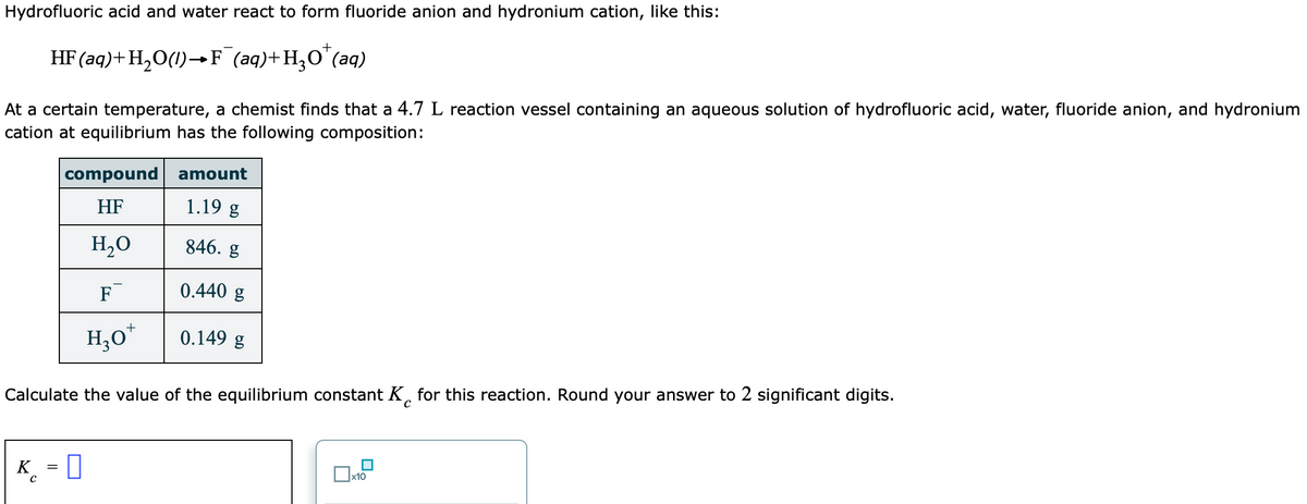 Hydrofluoric acid and water react to form fluoride anion and hydronium cation, like this:
+
HF (aq)+H,O(1)→F (aq)+H,O¨(aq)
At a certain temperature, a chemist finds that a 4.7 L reaction vessel containing an aqueous solution of hydrofluoric acid, water, fluoride anion, and hydronium
cation at equilibrium has the following composition:
compound
amount
HF
1.19 g
H,0
846. g
F
0.440 g
H,0*
0.149 g
Calculate the value of the equilibrium constant K, for this reaction. Round your answer to 2 significant digits.
K = 0
|x10
