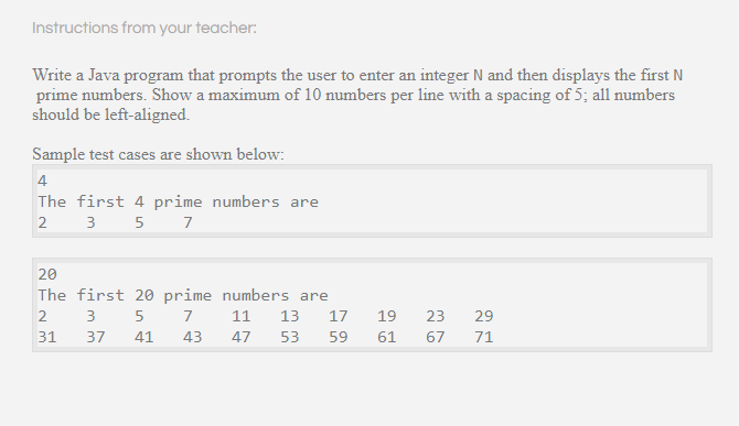 Instructions from your teacher:
Write a Java program that prompts the user to enter an integer N and then displays the first N
prime numbers. Show a maximum of 10 numbers per line with a spacing of 5; all numbers
should be left-aligned.
Sample test cases are shown below:
4
The first 4 prime numbers are
2
3
5
7
20
The first 20 prime numbers are
29
2
7
11
13
17
19
23
31
37
41
43
47
53
59
61
67
71
1-1
LO
