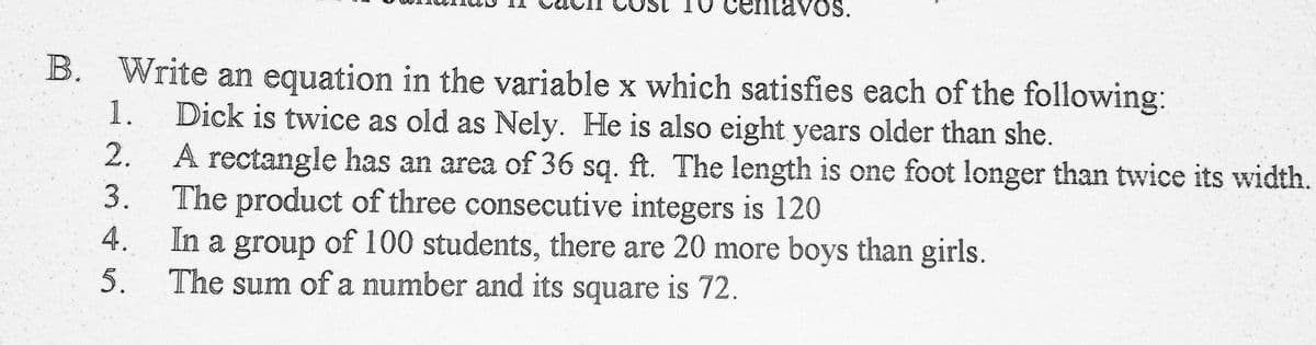 Centavos.
B. Write an equation in the variable x which satisfies each of the following:
1.
Dick is twice as old as Nely. He is also eight years older than she.
2.
A rectangle has an area of 36 sq. ft. The length is one foot longer than twice its width.
The product of three consecutive integers is 120
In a group of 100 students, there are 20 more boys than girls.
The sum of a number and its square is 72.
3.
4.
5.
