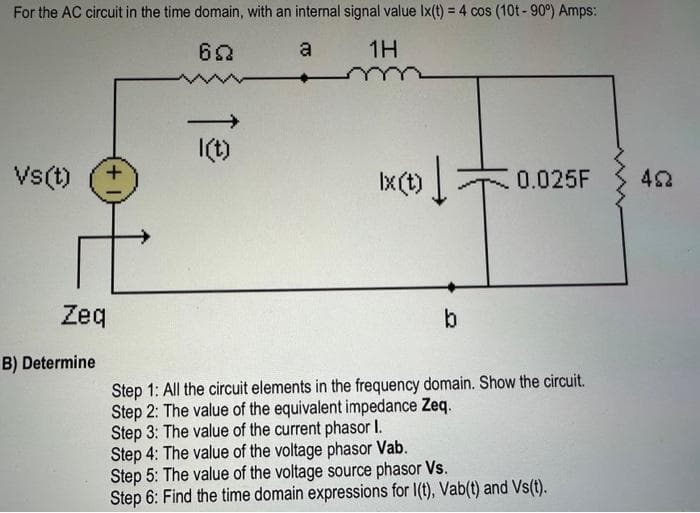 For the AC circuit in the time domain, with an internal signal value Ix(t) = 4 cos (10t - 90⁰) Amps:
622
a
1H
Vs(t) +
Zeq
B) Determine
l(t)
X(t) = 0.025F
b
Step 1: All the circuit elements in the frequency domain. Show the circuit.
Step 2: The value of the equivalent impedance Zeq.
Step 3: The value of the current phasor I.
Step 4: The value of the voltage phasor Vab.
Step 5: The value of the voltage source phasor Vs.
Step 6: Find the time domain expressions for I(t), Vab(t) and Vs(t).
452