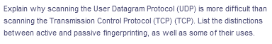 Explain why scanning the User Datagram Protocol (UDP) is more difficult than
scanning the Transmission Control Protocol (TCP) (TCP). List the distinctions
between active and passive fingerprinting, as well as some of their uses.
