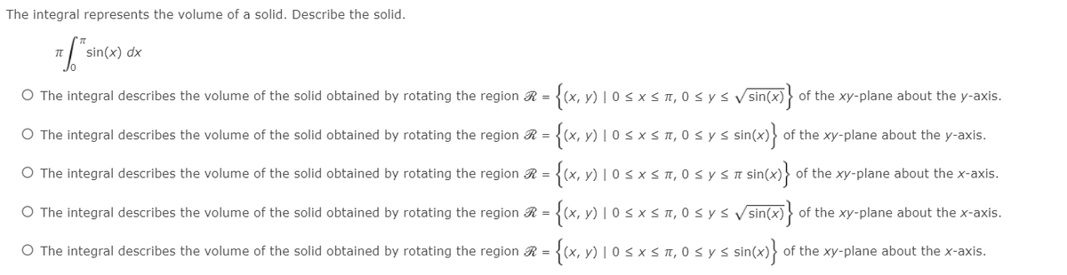 The integral represents the volume of a solid. Describe the solid.
sin(x) dx
O The integral describes the volume of the solid obtained by rotating the region R = {(x, y) | 0 < x ST,
< π, 0< y< Vsin(x)
of the xy-plane about the y-axis.
O The integral describes the volume of the solid obtained by rotating the region R = {(x, y) | 0 < x < T, 0 < y < sin(x)}
of the xy-plane about the y-axis.
O The integral describes the volume of the solid obtained by rotating the region R = {(x, y) | 0 s x s TI
< IT, 0 s y s n sin(x) of the xy-plane about the x-axis.
O The integral describes the volume of the solid obtained by rotating the region R = {(x, y) | 0 s x < n, 0 s ys V sin(x) > of the xy-plane about the x-axis.
{x, v) 1 o s xs ,
sinco}
O The integral describes the volume of the solid obtained by rotating the region R =
< π, 0< y<:
of the xy-plane about the x-axis.
