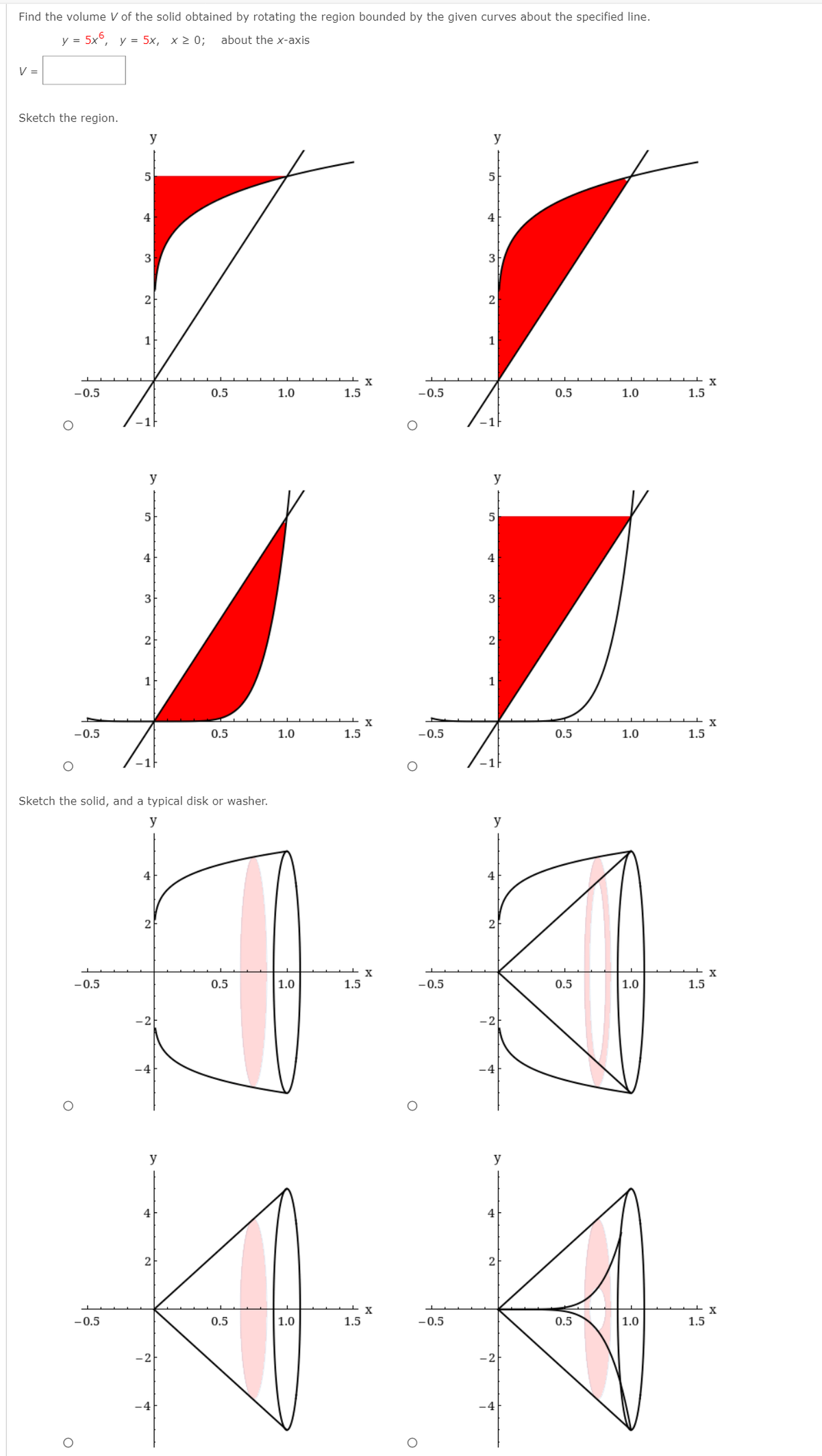 Find the volume V of the solid obtained by rotating the region bounded by the given curves about the specified line.
y = 5x°, y = 5x, x 2 0;
about the x-axis
V =
Sketch the region.
y
y
5
5
4
4
3
3
2-
1
1
-0.5
0.5
1.0
1.5
-0.5
0.5
1.0
1.5
-1F
y
y
5
4
4
3
2
1
X
-0.5
0.5
1.0
1.5
-0.5
0.5
1.0
1.5
Sketch the solid, and a typical disk or washer.
y
y
4
4
-0.5
0.5
1.0
1.5
-0.5
0.5
1.0
1.5
-2
y
y
4
4
2
2
-0.5
0.5
|1.0
1.5
-0.5
0.5
1.0
1.5
-2
-4
