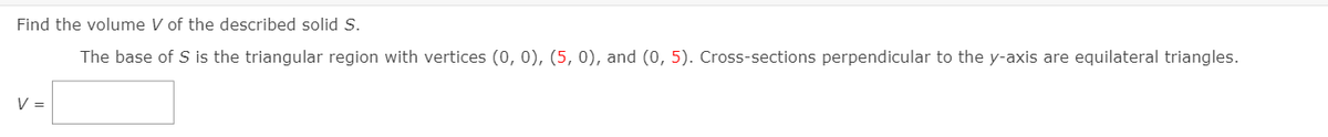 Find the volume V of the described solid S.
The base of S is the triangular region with vertices (0, 0), (5, 0), and (0, 5). Cross-sections perpendicular to the y-axis are equilateral triangles.
V =

