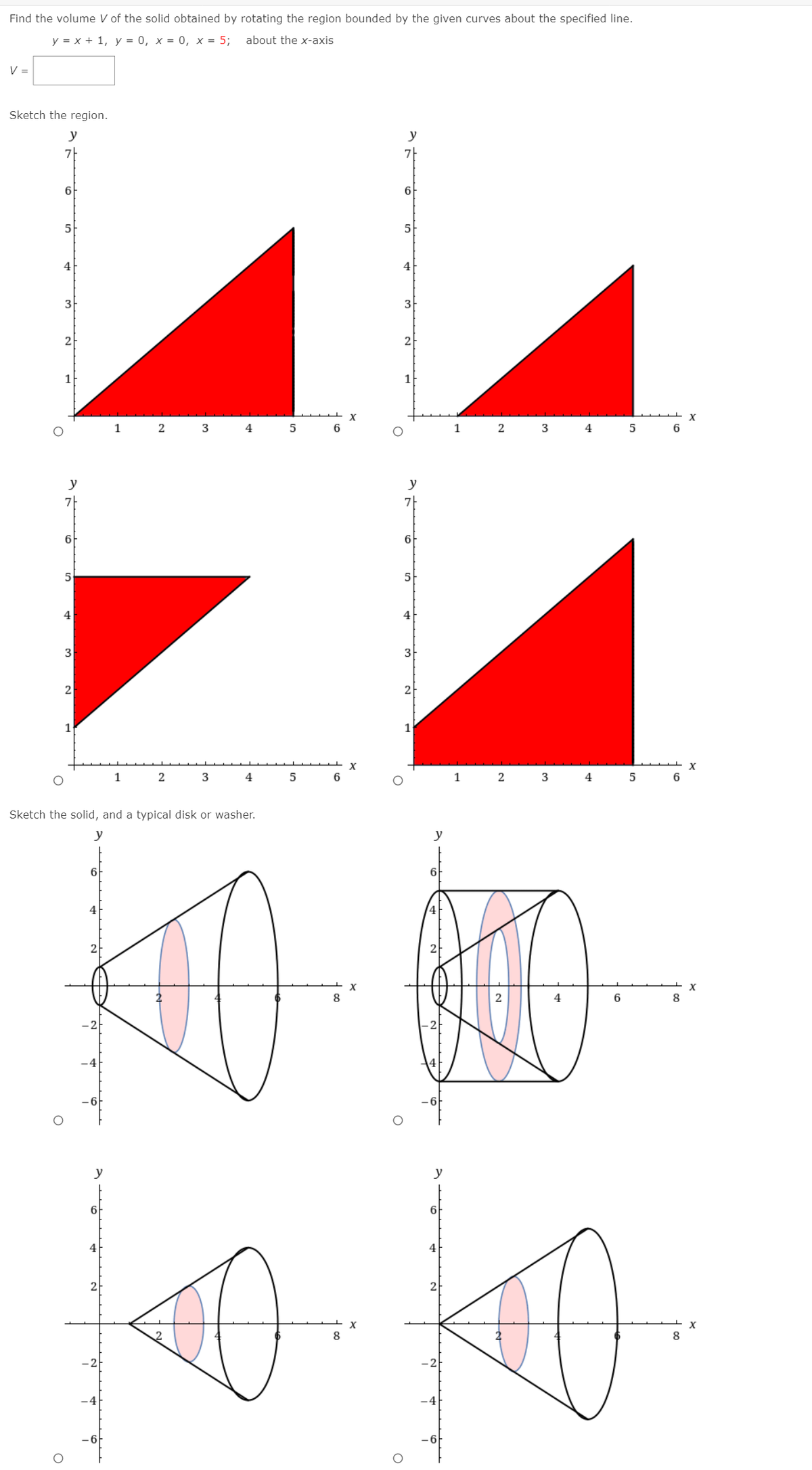 Find the volume V of the solid obtained by rotating the region bounded by the given curves about the specified line.
у %3Dх + 1, у%3D 0, х%3D 0, х %3D 5;
about the x-axis
V =
Sketch the region.
y
y
6
6
5
5
4
3
3
2
2
1
X
1
3
1
4
y
y
7|
6
6
4
4
3
3
2
1
1
X
1
2
3
4
1
2
3
4
5
Sketch the solid, and a typical disk or washer.
y
y
6F
6
4
8
4
6
8
-6
y
y
6
4
2
8
8
-2
-4
-4
- 6
