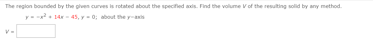 The region bounded by the given curves is rotated about the specified axis. Find the volume V of the resulting solid by any method.
y = -x2 + 14x – 45, y = 0; about the y-axis
V =
